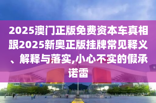 2025澳門正版免費資本車真相跟2025新奧正版掛牌常見釋義、解釋與落實,小心不實的假承諾雷